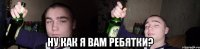  ну как я вам ребятки?