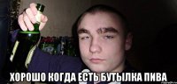  хорошо когда есть бутылка пива