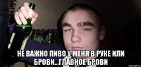 не важно пиво у меня в руке или брови...главное брови