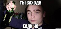 Ты заходи если чо