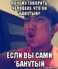 Почему говорить человеку, что он *банутый? Если вы сами *банутый