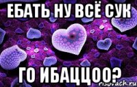 Ебать ну всё сук Го ибаццоо?