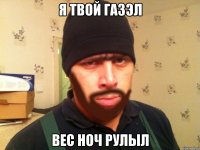 Я твой ГАЗЭЛ Вес ноч рулыл