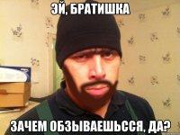 эй, братишка зачем обзываешьсся, да?
