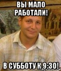 Вы мало работали! В субботу к 9:30!