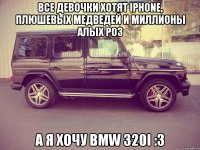 Все девочки хотят IPhone, плюшевых медведей и миллионы алых роз А я хочу BMW 320i :3