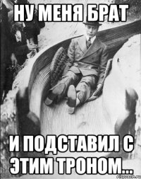 НУ МЕНЯ БРАТ И ПОДСТАВИЛ С ЭТИМ ТРОНОМ...