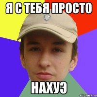 Я С ТЕБЯ ПРОСТО нахуэ