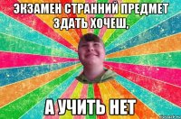экзамен странний предмет здать хочеш, а учить нет