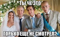 ты че это горько еще не смотрел?