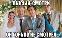 лысый, смотри он горько не смотрел
