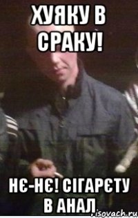 хуяку в сраку! нє-нє! Сігарєту в АНАЛ