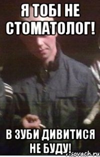 Я тобі не стоматолог! в зуби дивитися не буду!