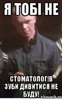 Я тобі не стоматолог!в зуби дивитися не буду!
