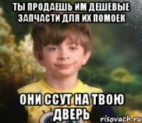 Ты продаешь им дешевые запчасти для их помоек Они ссут на твою дверь