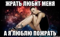 Жрать любит меня а я люблю пожрать