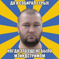 да я собирал серых когда это ещё не было мэйндстримом