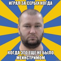 играл за серых когда когда это ещё не было мейнстримом