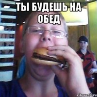 Ты будешь на обед 
