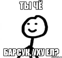 ТЫ ЧЁ БАРСУК, УХУ ЕЛ?