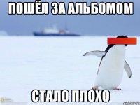 Пошёл за альбомом Стало плохо