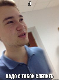 :) НАДО С ТОБОЙ СЛЕПИТЬ