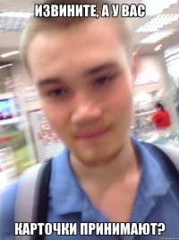ИЗВИНИТЕ, А У ВАС КАРТОЧКИ ПРИНИМАЮТ?