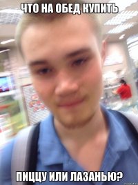 ЧТО НА ОБЕД КУПИТЬ ПИЦЦУ ИЛИ ЛАЗАНЬЮ?
