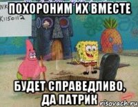 похороним их вместе будет справедливо, да патрик