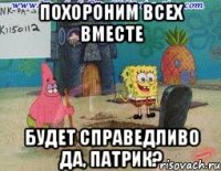 похороним всех вместе будет справедливо да, патрик?