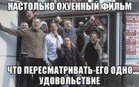 настолько охуенный фильм что пересматривать-его одно удовольствие