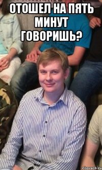 Отошел на пять минут говоришь? 