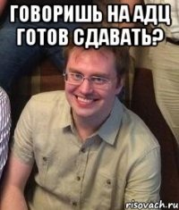Говоришь на адц готов сдавать? 