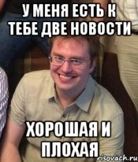 У меня есть к тебе две новости Хорошая и плохая