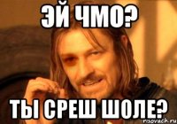 эй чмо? ты среш шоле?