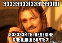 ээээээээ!эээ! ЭЭЭ!!!! ЭЭЭЭЭЭй ты педек!не слышиш блять?!
