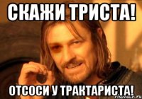СКАЖИ ТРИСТА! отсоси у трактариста!
