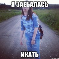 Я ЗАЕБАЛАСЬ ИКАТЬ
