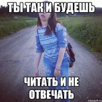 ты так и будешь читать и не отвечать