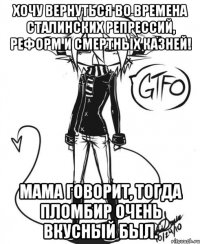 Хочу вернуться во времена сталинских репрессий, реформ и смертных казней! мама говорит, тогда пломбир очень вкусный был.