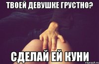 твоей девушке грустно? сделай ей куни