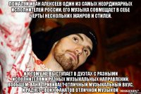 Пожалуй Иван Алексеев один из самых неординарных исполнителей России. Его музыка совмещает в себе черты нескольких жанров и стилей. И к тому же выступает в дуэтах с разными исполнителями разных музыкальных направлений. Вообщем, Ваня прививает отличный музыкальный вкус, и радует своих фанатов отличной музыкой.