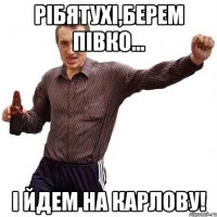 Рібятухі,берем півко... І йдем на карлову!