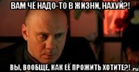 вам чё надо-то в жизни, нахуй?! Вы, вообще, как её прожить хотите?!