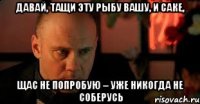 давай, тащи эту рыбу вашу, и саке, щас не попробую – уже никогда не соберусь