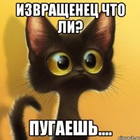 Извращенец что ли? пугаешь....