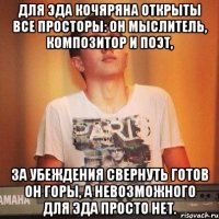 Для Эда Кочяряна открыты все просторы: Он мыслитель, композитор и поэт, За убеждения свернуть готов он горы, А невозможного для Эда просто нет.