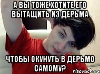 А вы тоже хотите его вытащить из дерьма чтобы окунуть в дерьмо самому?