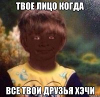 Твое лицо когда Все твои друзья хэчи
