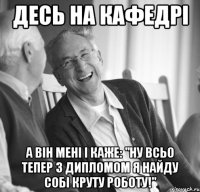 Десь на кафедрі а він мені і каже: "ну всьо тепер з дипломом я найду собі круту роботу!"